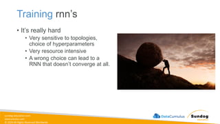 sundog-education.com
datacumulus.com
© 2024 All Rights Reserved Worldwide
Training rnn’s
• It’s really hard
• Very sensitive to topologies,
choice of hyperparameters
• Very resource intensive
• A wrong choice can lead to a
RNN that doesn’t converge at all.
 