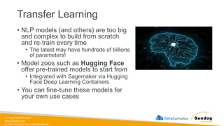 sundog-education.com
datacumulus.com
© 2024 All Rights Reserved Worldwide
Transfer Learning
• NLP models (and others) are too big
and complex to build from scratch
and re-train every time
• The latest may have hundreds of billions
of parameters!
• Model zoos such as Hugging Face
offer pre-trained models to start from
• Integrated with Sagemaker via Hugging
Face Deep Learning Containers
• You can fine-tune these models for
your own use cases
 