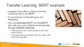 sundog-education.com
datacumulus.com
© 2024 All Rights Reserved Worldwide
Transfer Learning: BERT example
• Hugging Face offers a Deep Learning
Container (DLC) for BERT
• It’s pre-trained on BookCorpus and
Wikipedia
• You can fine-tune BERT (or DistilBERT
etc) with your own additional training data
through transfer learning
• Tokenize your own training data to be of the
same format
• Just start training it further with your data, with
a low learning rate.
 