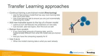 sundog-education.com
datacumulus.com
© 2024 All Rights Reserved Worldwide
Transfer Learning approaches
• Continue training a pre-trained model (fine-tuning)
• Use for fine-tuning a model that has way more training data
than you’ll ever have
• Use a low learning rate to ensure you are just incrementally
improving the model
• Add new trainable layers to the top of a frozen model
• Learns to turn old features into predictions on new data
• Can do both: add new layers, then fine tune as well
• Retrain from scratch
• If you have large amounts of training data, and it’s
fundamentally different from what the model was pre-trained
with
• And you have the computing capacity for it!
• Use it as-is
• When the model’s training data is what you want already
 