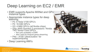 sundog-education.com
datacumulus.com
© 2024 All Rights Reserved Worldwide
Deep Learning on EC2 / EMR
• EMR supports Apache MXNet and GPU
instance types
• Appropriate instance types for deep
learning:
• P3: 8 Tesla V100 GPU’s
• P2: 16 K80 GPU’s
• G3: 4 M60 GPU’s (all Nvidia chips)
• G5g: AWS Graviton 2 processors / Nvidia
T4G Tensor Core GPU’s
• Not (yet) available in EMR
• Also used for Android game streaming
• P4d – A100 “UltraClusters” for
supercomputing
• Deep Learning AMI’s
 