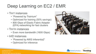 sundog-education.com
datacumulus.com
© 2024 All Rights Reserved Worldwide
Deep Learning on EC2 / EMR
• Trn1 instances
• “Powered by Trainium”
• Optimized for training (50% savings)
• 800 Gbps of Elastic Fabric Adapter
(EFA) networking for fast clusters
• Trn1n instances
• Even more bandwidth (1600 Gbps)
• Inf2 instances
• “Powered by AWS Inferentia2”
• Optimized for inference
 