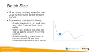 sundog-education.com
datacumulus.com
© 2024 All Rights Reserved Worldwide
Batch Size
• How many training samples are
used within each batch of each
epoch
• Somewhat counter-intuitively:
• Smaller batch sizes can work their
way out of “local minima” more
easily
• Batch sizes that are too large can
end up getting stuck in the wrong
solution
• Random shuffling at each epoch
can make this look like very
inconsistent results from run to run
 