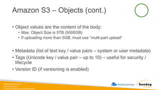 sundog-education.com
datacumulus.com
© 2024 All Rights Reserved Worldwide
Amazon S3 – Objects (cont.)
• Object values are the content of the body:
• Max. Object Size is 5TB (5000GB)
• If uploading more than 5GB, must use “multi-part upload”
• Metadata (list of text key / value pairs – system or user metadata)
• Tags (Unicode key / value pair – up to 10) – useful for security /
lifecycle
• Version ID (if versioning is enabled)
 