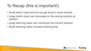 sundog-education.com
datacumulus.com
© 2024 All Rights Reserved Worldwide
To Recap (this is important!)
• Small batch sizes tend to not get stuck in local minima
• Large batch sizes can converge on the wrong solution at
random
• Large learning rates can overshoot the correct solution
• Small learning rates increase training time
 