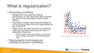 sundog-education.com
datacumulus.com
© 2024 All Rights Reserved Worldwide
What is regularization?
• Preventing overfitting
• Models that are good at making
predictions on the data they were trained
on, but not on new data it hasn’t seen
before
• Overfitted models have learned patterns
in the training data that don’t generalize to
the real world
• Often seen as high accuracy on training
data set, but lower accuracy on test or
evaluation data set.
• When training and evaluating a model, we
use training, evaluation, and testing data
sets.
• Regularization techniques are
intended to prevent overfitting.
Chabacano [CC BY-SA 4.0 (https://creativecommons.org/licenses/by-sa/4.0)]
 