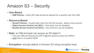 sundog-education.com
datacumulus.com
© 2024 All Rights Reserved Worldwide
Amazon S3 – Security
• User-Based
• IAM Policies – which API calls should be allowed for a specific user from IAM
• Resource-Based
• Bucket Policies – bucket wide rules from the S3 console - allows cross account
• Object Access Control List (ACL) – finer grain (can be disabled)
• Bucket Access Control List (ACL) – less common (can be disabled)
• Note: an IAM principal can access an S3 object if
• The user IAM permissions ALLOW it OR the resource policy ALLOWS it
• AND there’s no explicit DENY
• Encryption: encrypt objects in Amazon S3 using encryption keys
 