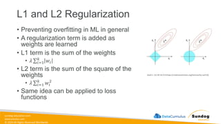 sundog-education.com
datacumulus.com
© 2024 All Rights Reserved Worldwide
L1 and L2 Regularization
• Preventing overfitting in ML in general
• A regularization term is added as
weights are learned
• L1 term is the sum of the weights
• 𝜆 σ𝑖=1
𝑘
𝑤𝑖
• L2 term is the sum of the square of the
weights
• 𝜆 σ𝑖=1
𝑘
𝑤𝑖
2
• Same idea can be applied to loss
functions
Xiaoli C. [CC BY-SA 4.0 (https://creativecommons.org/licenses/by-sa/4.0)]
 