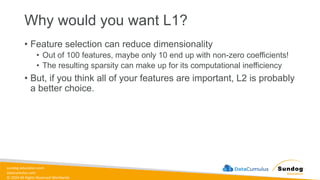 sundog-education.com
datacumulus.com
© 2024 All Rights Reserved Worldwide
Why would you want L1?
• Feature selection can reduce dimensionality
• Out of 100 features, maybe only 10 end up with non-zero coefficients!
• The resulting sparsity can make up for its computational inefficiency
• But, if you think all of your features are important, L2 is probably
a better choice.
 