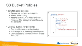 sundog-education.com
datacumulus.com
© 2024 All Rights Reserved Worldwide
S3 Bucket Policies
• JSON based policies
• Resources: buckets and objects
• Effect: Allow / Deny
• Actions: Set of API to Allow or Deny
• Principal: The account or user to apply
the policy to
• Use S3 bucket for policy to:
• Grant public access to the bucket
• Force objects to be encrypted at upload
• Grant access to another account (Cross
Account)
 