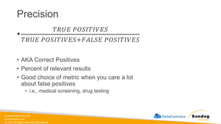 sundog-education.com
datacumulus.com
© 2024 All Rights Reserved Worldwide
Precision
•
𝑇𝑅𝑈𝐸 𝑃𝑂𝑆𝐼𝑇𝐼𝑉𝐸𝑆
𝑇𝑅𝑈𝐸 𝑃𝑂𝑆𝐼𝑇𝐼𝑉𝐸𝑆+𝐹𝐴𝐿𝑆𝐸 𝑃𝑂𝑆𝐼𝑇𝐼𝑉𝐸𝑆
• AKA Correct Positives
• Percent of relevant results
• Good choice of metric when you care a lot
about false positives
• i.e., medical screening, drug testing
 