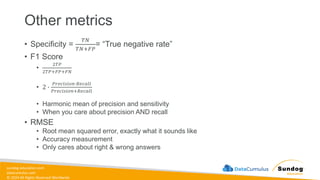 sundog-education.com
datacumulus.com
© 2024 All Rights Reserved Worldwide
Other metrics
• Specificity =
𝑇𝑁
𝑇𝑁+𝐹𝑃
= “True negative rate”
• F1 Score
•
2𝑇𝑃
2𝑇𝑃+𝐹𝑃+𝐹𝑁
• 2 ∙
𝑃𝑟𝑒𝑐𝑖𝑠𝑖𝑜𝑛∙𝑅𝑒𝑐𝑎𝑙𝑙
𝑃𝑟𝑒𝑐𝑖𝑠𝑖𝑜𝑛+𝑅𝑒𝑐𝑎𝑙𝑙
• Harmonic mean of precision and sensitivity
• When you care about precision AND recall
• RMSE
• Root mean squared error, exactly what it sounds like
• Accuracy measurement
• Only cares about right & wrong answers
 