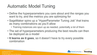 sundog-education.com
datacumulus.com
© 2024 All Rights Reserved Worldwide
Automatic Model Tuning
• Define the hyperparameters you care about and the ranges you
want to try, and the metrics you are optimizing for
• SageMaker spins up a “HyperParameter Tuning Job” that trains
as many combinations as you’ll allow
• Training instances are spun up as needed, potentially a lot of them
• The set of hyperparameters producing the best results can then
be deployed as a model
• It learns as it goes, so it doesn’t have to try every possible
combination
 