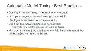 sundog-education.com
datacumulus.com
© 2024 All Rights Reserved Worldwide
Automatic Model Tuning: Best Practices
• Don’t optimize too many hyperparameters at once
• Limit your ranges to as small a range as possible
• Use logarithmic scales when appropriate
• Don’t run too many training jobs concurrently
• This limits how well the process can learn as it goes
• Make sure training jobs running on multiple instances report the
correct objective metric in the end
 