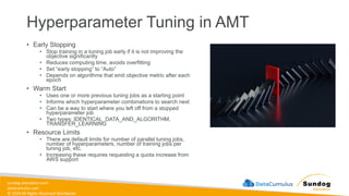sundog-education.com
datacumulus.com
© 2024 All Rights Reserved Worldwide
Hyperparameter Tuning in AMT
• Early Stopping
• Stop training in a tuning job early if it is not improving the
objective significantly
• Reduces computing time, avoids overfitting
• Set “early stopping” to “Auto”
• Depends on algorithms that emit objective metric after each
epoch
• Warm Start
• Uses one or more previous tuning jobs as a starting point
• Informs which hyperparameter combinations to search next
• Can be a way to start where you left off from a stopped
hyperparameter job
• Two types: IDENTICAL_DATA_AND_ALGORITHM,
TRANSFER_LEARNING
• Resource Limits
• There are default limits for number of parallel tuning jobs,
number of hyperparameters, number of training jobs per
tuning job, etc.
• Increasing these requires requesting a quota increase from
AWS support
 