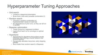 sundog-education.com
datacumulus.com
© 2024 All Rights Reserved Worldwide
Hyperparameter Tuning Approaches
• Grid search
• Limited to categorical parameters
• Brute force; tries every possible combination (!)
• Random search
• Chooses a random combination of
hyperparameter values on each job
• No dependence on prior runs, so they can all run
in parallel
• Bayesian optimization
• Treats tuning as a regression problem
• Learns from each run to converge on optimal
values
• Hyperband
• Appropriate for algorithms that publish results
iteratively (like training a neural network over
several epochs)
• Dynamically allocates resources, early stopping,
parallel
• Much faster than random search or Bayesian
 