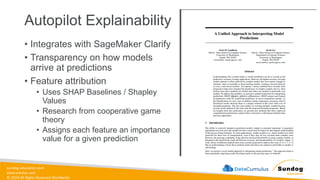 sundog-education.com
datacumulus.com
© 2024 All Rights Reserved Worldwide
Autopilot Explainability
• Integrates with SageMaker Clarify
• Transparency on how models
arrive at predictions
• Feature attribution
• Uses SHAP Baselines / Shapley
Values
• Research from cooperative game
theory
• Assigns each feature an importance
value for a given prediction
 