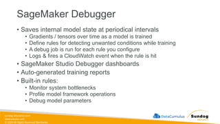 sundog-education.com
datacumulus.com
© 2024 All Rights Reserved Worldwide
SageMaker Debugger
• Saves internal model state at periodical intervals
• Gradients / tensors over time as a model is trained
• Define rules for detecting unwanted conditions while training
• A debug job is run for each rule you configure
• Logs & fires a CloudWatch event when the rule is hit
• SageMaker Studio Debugger dashboards
• Auto-generated training reports
• Built-in rules:
• Monitor system bottlenecks
• Profile model framework operations
• Debug model parameters
 