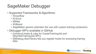 sundog-education.com
datacumulus.com
© 2024 All Rights Reserved Worldwide
SageMaker Debugger
• Supported Frameworks & Algorithms:
• Tensorflow
• PyTorch
• MXNet
• XGBoost
• SageMaker generic estimator (for use with custom training containers)
• Debugger API’s available in GitHub
• Construct hooks & rules for CreateTrainingJob and
DescribeTrainingJob API’s
• SMDebug client library lets you register hooks for accessing training
data
 