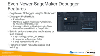 sundog-education.com
datacumulus.com
© 2024 All Rights Reserved Worldwide
Even Newer SageMaker Debugger
Features
• SageMaker Debugger Insights Dashboard
• Debugger ProfilerRule
• ProfilerReport
• Hardware system metrics (CPUBottlenck,
GPUMemoryIncrease, etc)
• Framework Metrics (MaxInitializationTime,
OverallFrameworkMetrics, StepOutlier)
• Built-in actions to receive notifications or
stop training
• StopTraining(), Email(), or SMS()
• In response to Debugger Rules
• Sends notifications via SNS
• Profiling system resource usage and
training
 