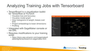 sundog-education.com
datacumulus.com
© 2024 All Rights Reserved Worldwide
Analyzing Training Jobs with Tensorboard
• TensorBoard is a visualization toolkit
for Tensorflow or PyTorch
• Visualize loss and accuracy
• Visualize model graph
• View histograms of weight, biases over
time
• Project embeddings to lower dimensions
• Profiling
• Integrated with SageMaker console or
via URL
• Requires modifications to your training
script
• https://docs.aws.amazon.com/sagemaker/l
atest/dg/tensorboard-on-sagemaker.html
 