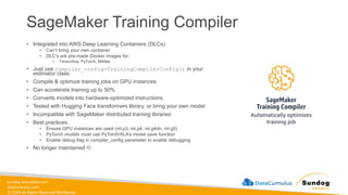 sundog-education.com
datacumulus.com
© 2024 All Rights Reserved Worldwide
SageMaker Training Compiler
• Integrated into AWS Deep Learning Containers (DLCs)
• Can’t bring your own container
• DLC’s are pre-made Docker images for:
• Tensorflow, PyTorch, MXNet
• Just use compiler_config=TrainingCompilerConfig() in your
estimator class
• Compile & optimize training jobs on GPU instances
• Can accelerate training up to 50%
• Converts models into hardware-optimized instructions
• Tested with Hugging Face transformers library, or bring your own model
• Incompatible with SageMaker distributed training libraries
• Best practices:
• Ensure GPU instances are used (ml.p3, ml.p4, ml.g4dn, ml.g5)
• PyTorch models must use PyTorch/XLA’s model save function
• Enable debug flag in compiler_config parameter to enable debugging
• No longer maintained 
 