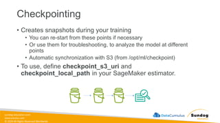 sundog-education.com
datacumulus.com
© 2024 All Rights Reserved Worldwide
Checkpointing
• Creates snapshots during your training
• You can re-start from these points if necessary
• Or use them for troubleshooting, to analyze the model at different
points
• Automatic synchronization with S3 (from /opt/ml/checkpoint)
• To use, define checkpoint_s3_uri and
checkpoint_local_path in your SageMaker estimator.
 