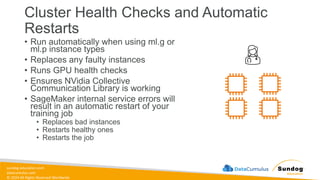 sundog-education.com
datacumulus.com
© 2024 All Rights Reserved Worldwide
Cluster Health Checks and Automatic
Restarts
• Run automatically when using ml.g or
ml.p instance types
• Replaces any faulty instances
• Runs GPU health checks
• Ensures NVidia Collective
Communication Library is working
• SageMaker internal service errors will
result in an automatic restart of your
training job
• Replaces bad instances
• Restarts healthy ones
• Restarts the job
 
