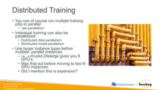 sundog-education.com
datacumulus.com
© 2024 All Rights Reserved Worldwide
Distributed Training
• You can of course run multiple training
jobs in parallel
• “job parallelism”
• Individual training can also be
parallelized
• Distributed data parallelism
• Distributed model parallelism
• Use larger instance types before
multiple, parallel instances
• i.e., a ml.p4d.24xlarge gives you 8
GPU’s.
• Max that out before moving to two 8-
GPU instances.
• Did I mention this is expensive?
 