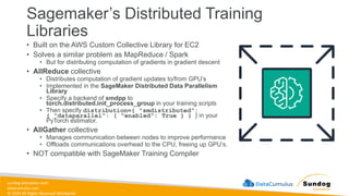 sundog-education.com
datacumulus.com
© 2024 All Rights Reserved Worldwide
Sagemaker’s Distributed Training
Libraries
• Built on the AWS Custom Collective Library for EC2
• Solves a similar problem as MapReduce / Spark
• But for distributing computation of gradients in gradient descent
• AllReduce collective
• Distributes computation of gradient updates to/from GPU’s
• Implemented in the SageMaker Distributed Data Parallelism
Library
• Specify a backend of smdpp to
torch.distributed.init_process_group in your training scripts
• Then specify distribution={ "smdistributed":
{ "dataparallel": { "enabled": True } } } in your
PyTorch estimator.
• AllGather collective
• Manages communication between nodes to improve performance
• Offloads communications overhead to the CPU, freeing up GPU’s.
• NOT compatible with SageMaker Training Compiler
 
