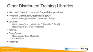 sundog-education.com
datacumulus.com
© 2024 All Rights Reserved Worldwide
Other Distributed Training Libraries
• You don’t have to use what SageMaker provides
• PyTorch DistributedDataParallel (DDP)
• distribution={"pytorchddp": {"enabled": True}}
• torchrun
• distribution={"torch_distributed": {"enabled": True}}
• Requires p3, p4, or trn1 instances
• mpirun
• DeepSpeed
• Open source from Microsoft
• For PyTorch
• Horovod
 