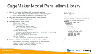 sundog-education.com
datacumulus.com
© 2024 All Rights Reserved Worldwide
SageMaker Model Parallelism Library
• A Large Language Model won’t fit on a single machine
• Need to distribute the model itself to overcome GPU memory limits
• Or you can use extra GPU memory to increase batch size
• SageMaker’s interleaved pipelines offers some benefits
• For both Tensorflow and PyTorch
• SageMaker MPP goes further
• PyTorch only, though
• Optimization state sharding
• “Optimization state” is just its weights
• Requires a stateful optimizer (adam, fp16)
• Generally useful for >1B parameters
• Activation checkpointing
• Reduces memory usage by clearing activations of certain layers and recomputing
them during a backward pass
• Saves memory at expense of computation
• Activation offloading
• Swaps checkpointed activations in a microbatch to/from the CPU
• import torch.sagemaker as tsm  tsm.init()
• Requires a few modifications to your training job launcher object
• Wrap your model and optimizer, split up your data set
• Train with mpi and mpp in your estimator
estimator = PyTorch(
framework_version=2.2.0,
py_version="310"
# image_uri="<smp-docker-image-uri>" # For using prior versions,
specify the SMP image URI directly.
entry_point="your-training-script.py", # Pass the training script you
adapted with SMP from Step 1.
... # Configure other required and optional parameters
distribution={
"torch_distributed": { "enabled": True },
"smdistributed": {
"modelparallel": {
"enabled": True,
"parameters": {
"hybrid_shard_degree": Integer,
"sm_activation_offloading": Boolean,
"activation_loading_horizon": Integer,
"fsdp_cache_flush_warnings": Boolean,
"allow_empty_shards": Boolean,
"tensor_parallel_degree": Integer,
"expert_parallel_degree": Integer,
"random_seed": Integer
}
}
}
}
)
}
 