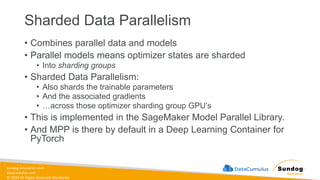 sundog-education.com
datacumulus.com
© 2024 All Rights Reserved Worldwide
Sharded Data Parallelism
• Combines parallel data and models
• Parallel models means optimizer states are sharded
• Into sharding groups
• Sharded Data Parallelism:
• Also shards the trainable parameters
• And the associated gradients
• …across those optimizer sharding group GPU’s
• This is implemented in the SageMaker Model Parallel Library.
• And MPP is there by default in a Deep Learning Container for
PyTorch
 