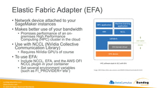 sundog-education.com
datacumulus.com
© 2024 All Rights Reserved Worldwide
Elastic Fabric Adapter (EFA)
• Network device attached to your
SageMaker instances
• Makes better use of your bandwidth
• Promises performance of an on-
premises High Performance
Computing (HPC) cluster in the cloud
• Use with NCCL (NVidia Collective
Communication Library)
• Requires NVidia GPU’s of course
• To use EFA:
• Include NCCL, EFA, and the AWS OFI
NCCL plugin in your container
• Set several environment variables
(such as FI_PROVIDER=“efa”) Image: AWS (https://docs.aws.amazon.com/AWSEC2/latest/UserGuide/efa.html)
 