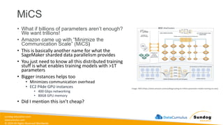 sundog-education.com
datacumulus.com
© 2024 All Rights Reserved Worldwide
MiCS
• What if billions of parameters aren’t enough?
We want trillions!
• Amazon came up with “Minimize the
Communication Scale” (MiCS)
• This is basically another name for what the
SageMaker sharded data parallelism provides
• You just need to know all this distributed training
stuff is what enables training models with >1T
parameters
• Bigger instances helps too
• Minimizes communication overhead
• EC2 P4de GPU instances
• 400 Gbps networking
• 80GB GPU memory
• Did I mention this isn’t cheap?
Image: AWS (https://www.amazon.science/blog/scaling-to-trillion-parameter-model-training-on-aws)
 