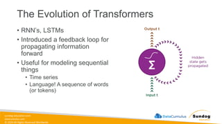 sundog-education.com
datacumulus.com
© 2024 All Rights Reserved Worldwide
The Evolution of Transformers
• RNN’s, LSTMs
• Introduced a feedback loop for
propagating information
forward
• Useful for modeling sequential
things
• Time series
• Language! A sequence of words
(or tokens)
 