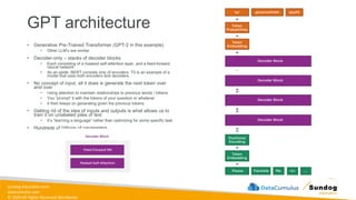 sundog-education.com
datacumulus.com
© 2024 All Rights Reserved Worldwide
GPT architecture
• Generative Pre-Trained Transformer (GPT-2 in this example)
• Other LLM’s are similar
• Decoder-only – stacks of decoder blocks
• Each consisting of a masked self-attention layer, and a feed-forward
neural network
• As an aside, BERT consists only of encoders. T5 is an example of a
model that uses both encoders and decoders.
• No concept of input, all it does is generate the next token over
and over
• Using attention to maintain relationships to previous words / tokens
• You “prompt” it with the tokens of your question or whatever
• It then keeps on generating given the previous tokens
• Getting rid of the idea of inputs and outputs is what allows us to
train it on unlabeled piles of text
• It’s “learning a language” rather than optimizing for some specific task
• Hundreds of billions of parameters
 