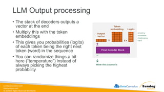 sundog-education.com
datacumulus.com
© 2024 All Rights Reserved Worldwide
LLM Output processing
• The stack of decoders outputs a
vector at the end
• Multiply this with the token
embeddings
• This gives you probabilities (logits)
of each token being the right next
token (word) in the sequence
• You can randomize things a bit
here (“temperature”) instead of
always picking the highest
probability
 