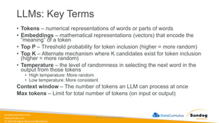sundog-education.com
datacumulus.com
© 2024 All Rights Reserved Worldwide
LLMs: Key Terms
• Tokens – numerical representations of words or parts of words
• Embeddings – mathematical representations (vectors) that encode the
“meaning” of a token
• Top P – Threshold probability for token inclusion (higher = more random)
• Top K – Alternate mechanism where K candidates exist for token inclusion
(higher = more random)
• Temperature – the level of randomness in selecting the next word in the
output from those tokens
• High temperature: More random
• Low temperature: More consistent
Context window – The number of tokens an LLM can process at once
Max tokens – Limit for total number of tokens (on input or output)
©2024 Sundog Education
 