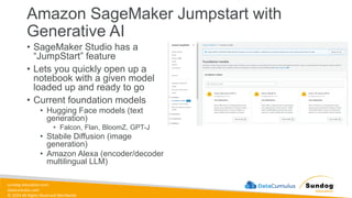 sundog-education.com
datacumulus.com
© 2024 All Rights Reserved Worldwide
Amazon SageMaker Jumpstart with
Generative AI
• SageMaker Studio has a
“JumpStart” feature
• Lets you quickly open up a
notebook with a given model
loaded up and ready to go
• Current foundation models
• Hugging Face models (text
generation)
• Falcon, Flan, BloomZ, GPT-J
• Stabile Diffusion (image
generation)
• Amazon Alexa (encoder/decoder
multilingual LLM)
 