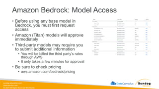 sundog-education.com
datacumulus.com
© 2024 All Rights Reserved Worldwide
Amazon Bedrock: Model Access
• Before using any base model in
Bedrock, you must first request
access
• Amazon (Titan) models will approve
immediately
• Third-party models may require you
to submit additional information
• You will be billed the third party’s rates
through AWS
• It only takes a few minutes for approval
• Be sure to check pricing
• aws.amazon.com/bedrock/pricing
 