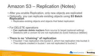 sundog-education.com
datacumulus.com
© 2024 All Rights Reserved Worldwide
Amazon S3 – Replication (Notes)
• After you enable Replication, only new objects are replicated
• Optionally, you can replicate existing objects using S3 Batch
Replication
• Replicates existing objects and objects that failed replication
• For DELETE operations
• Can replicate delete markers from source to target (optional setting)
• Deletions with a version ID are not replicated (to avoid malicious deletes)
• There is no “chaining” of replication
• If bucket 1 has replication into bucket 2, which has replication into bucket 3
• Then objects created in bucket 1 are not replicated to bucket 3
 