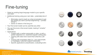sundog-education.com
datacumulus.com
© 2024 All Rights Reserved Worldwide
• Adapt an existing large language model to your specific
use case!
• Additional training using your own data – potentially lots of
it
• Eliminates need to build up a big conversation to get
the results you want (“prompt engineering” / “prompt
design”)
• Saves on tokens in the long run
• Your fine-tuned model can be used like any other
• You can fine-tune a fine-tuned model, making it “smarter”
over time
• Applications:
• Chatbot with a certain personality or style, or with a
certain objective (i.e., customer support, writing ads)
• Training with data more recent than what the LLM
had
• Training with proprietary data (i.e., your past emails
or messages, customer support transcripts)
• Specific applications (classification, evaluating truth)
Fine-tuning
 