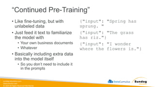 sundog-education.com
datacumulus.com
© 2024 All Rights Reserved Worldwide
“Continued Pre-Training”
• Like fine-tuning, but with
unlabeled data
• Just feed it text to familiarize
the model with
• Your own business documents
• Whatever
• Basically including extra data
into the model itself
• So you don’t need to include it
in the prompts
{"input": "Spring has
sprung. "
{"input": "The grass
has riz."}
{"input": "I wonder
where the flowers is."}
 