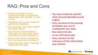 sundog-education.com
datacumulus.com
© 2024 All Rights Reserved Worldwide
• Faster & cheaper way to
incorporate new or proprietary
information into “GenAI” vs. fine-
tuning
• Updating info is just a matter of
updating a database
• Can leverage “semantic search”
via vector stores
• Can prevent “hallucinations”
when you ask the model about
something it wasn’t trained on
• If your boss wants “AI search”,
this is an easy way to deliver it.
• Technically you aren’t “training” a
model with this data
RAG: Pros and Cons
• You have made the world’s
most overcomplicated search
engine
• Very sensitive to the prompt
templates you use to
incorporate your data
• Non-deterministic
• It can still hallucinate
• Very sensitive to the
relevancy of the information
you retrieve
 