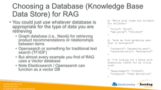 sundog-education.com
datacumulus.com
© 2024 All Rights Reserved Worldwide
• You could just use whatever database is
appropriate for the type of data you are
retrieving
• Graph database (i.e., Neo4j) for retrieving
product recommendations or relationships
between items
• Opensearch or something for traditional text
search (TF/IDF)
• But almost every example you find of RAG
uses a Vector database
• Note Elasticsearch / Opensearch can
function as a vector DB
Choosing a Database (Knowledge Base
Data Store) for RAG
Q: 'Which pink items are suitable
for children?’
{
"color": "pink",
"age_group": "children"
}
Q: 'Help me find gardening gear
that is waterproof’
{
"category": "gardening gear",
"characteristic": "waterproof“
}
Q: 'I'm looking for a bench with
dimensions 100x50 for my living
room’
{
"measurement": "100x50",
"category": "home decoration"
}
 