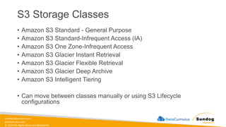 sundog-education.com
datacumulus.com
© 2024 All Rights Reserved Worldwide
S3 Storage Classes
• Amazon S3 Standard - General Purpose
• Amazon S3 Standard-Infrequent Access (IA)
• Amazon S3 One Zone-Infrequent Access
• Amazon S3 Glacier Instant Retrieval
• Amazon S3 Glacier Flexible Retrieval
• Amazon S3 Glacier Deep Archive
• Amazon S3 Intelligent Tiering
• Can move between classes manually or using S3 Lifecycle
configurations
 
