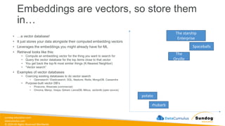 sundog-education.com
datacumulus.com
© 2024 All Rights Reserved Worldwide
• …a vector database!
• It just stores your data alongside their computed embedding vectors
• Leverages the embeddings you might already have for ML
• Retrieval looks like this:
• Compute an embedding vector for the thing you want to search for
• Query the vector database for the top items close to that vector
• You get back the top-N most similar things (K-Nearest Neighbor)
• “Vector search”
• Examples of vector databases
• Coercing existing databases to do vector search
• Opensearch / Elasticsearch, SQL, Neptune, Redis, MongoDB, Cassandra
• Purpose-built vector DB’s
• Pinecone, Weaviate (commercial)
• Chroma, Marqo, Vespa, Qdrant, LanceDB, Milvus, vectordb (open source)
Embeddings are vectors, so store them
in…
The starship
Enterprise
Spaceballs
The
Orville
potato
rhubarb
 
