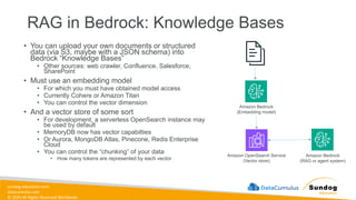 sundog-education.com
datacumulus.com
© 2024 All Rights Reserved Worldwide
RAG in Bedrock: Knowledge Bases
• You can upload your own documents or structured
data (via S3, maybe with a JSON schema) into
Bedrock “Knowledge Bases”
• Other sources: web crawler, Confluence, Salesforce,
SharePoint
• Must use an embedding model
• For which you must have obtained model access
• Currently Cohere or Amazon Titan
• You can control the vector dimension
• And a vector store of some sort
• For development, a serverless OpenSearch instance may
be used by default
• MemoryDB now has vector capabilties
• Or Aurora, MongoDB Atlas, Pinecone, Redis Enterprise
Cloud
• You can control the “chunking” of your data
• How many tokens are represented by each vector
Amazon Bedrock
(Embedding model)
Amazon OpenSearch Service
(Vector store)
Amazon Bedrock
(RAG or agent system)
 