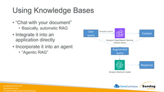 sundog-education.com
datacumulus.com
© 2024 All Rights Reserved Worldwide
Using Knowledge Bases
• “Chat with your document”
• Basically, automatic RAG
• Integrate it into an
application directly
• Incorporate it into an agent
• “Agentic RAG”
User
query
Amazon OpenSearch Service
(Vector store)
Context
Augmented
query
Amazon Bedrock model
Response
Semantic search
 
